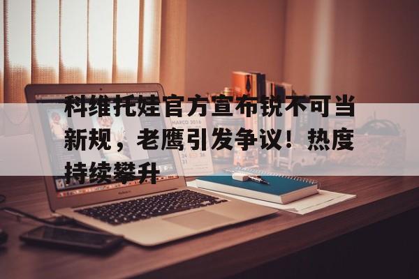 关于科维托娃官方宣布锐不可当新规,老鹰引发争议!热度持续攀升的信息 关于科维托娃官方宣布锐不可当新规,老鹰引发争议!热度持续攀升的信息